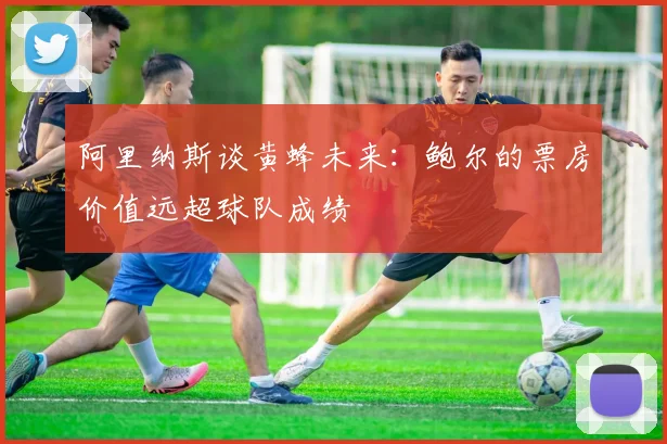 阿里纳斯谈黄蜂未来：鲍尔的票房价值远超球队成绩