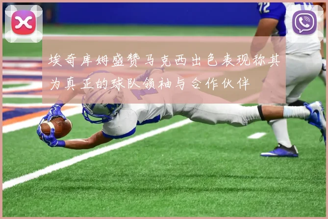 埃奇库姆盛赞马克西出色表现称其为真正的球队领袖与合作伙伴