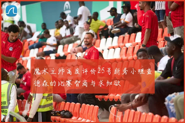 魔术主帅高度评价25号新秀小理查德森的比赛智商与求知欲