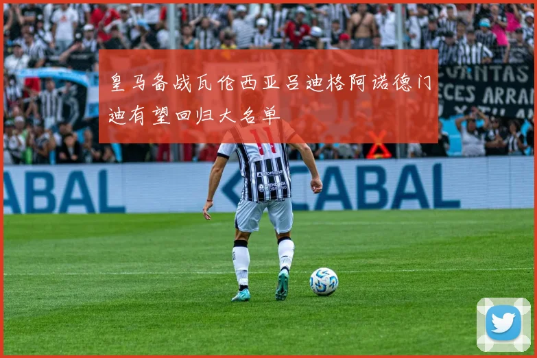 皇马备战瓦伦西亚吕迪格阿诺德门迪有望回归大名单
