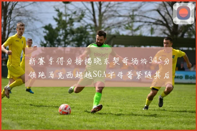 新赛季得分榜揭晓东契奇场均345分领跑马克西超越SGA字母哥紧随其后
