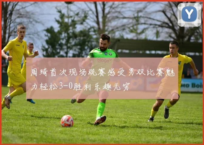 周琦首次现场观赛感受男双比赛魅力轻松3-0胜利乐趣无穷