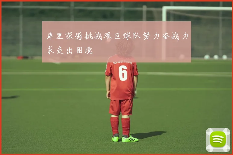 库里深感挑战艰巨球队努力奋战力求走出困境