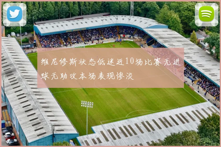 维尼修斯状态低迷近10场比赛无进球无助攻本场表现惨淡