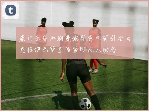 豪门竞争加剧曼城有意冬窗引进马克格伊巴萨皇马紧盯此人动态