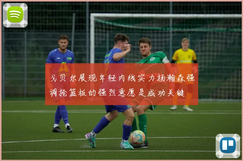 戈贝尔展现年轻内线实力杨瀚森强调抢篮板的强烈意愿是成功关键