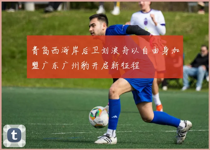 青岛西海岸后卫刘浪舟以自由身加盟广东广州豹开启新征程