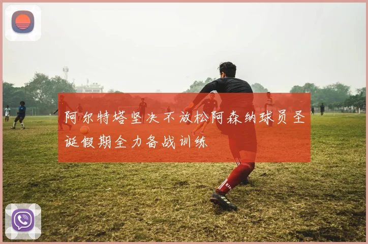 阿尔特塔坚决不放松阿森纳球员圣诞假期全力备战训练