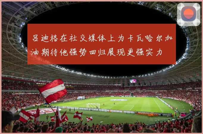 吕迪格在社交媒体上为卡瓦哈尔加油期待他强势回归展现更强实力