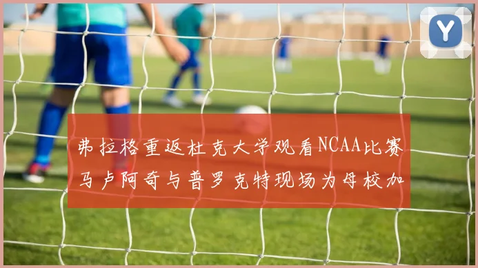 弗拉格重返杜克大学观看NCAA比赛马卢阿奇与普罗克特现场为母校加油助威