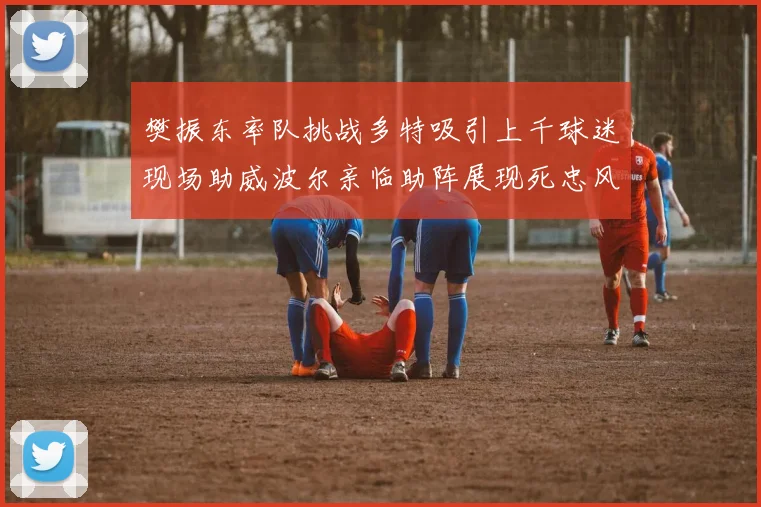 樊振东率队挑战多特吸引上千球迷现场助威波尔亲临助阵展现死忠风采