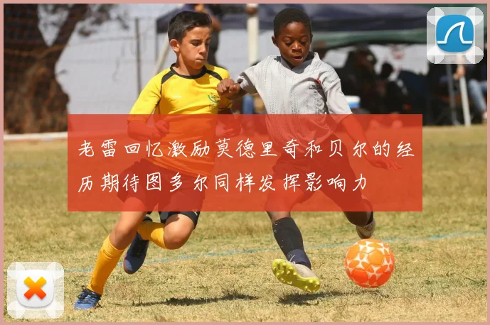 老雷回忆激励莫德里奇和贝尔的经历期待图多尔同样发挥影响力