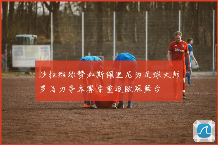 沙拉维称赞加斯佩里尼为足球大师罗马力争本赛季重返欧冠舞台