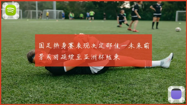 国足热身赛表现决定邵佳一未来前景或将延续至亚洲杯结束