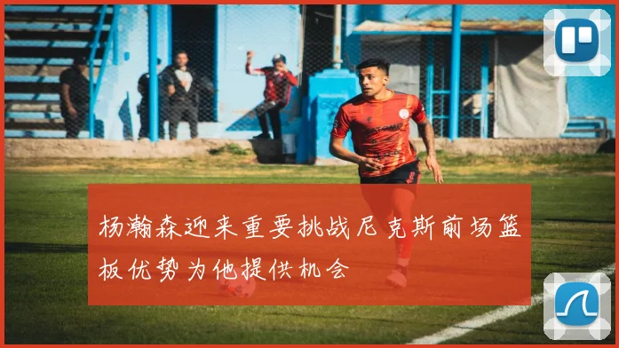 杨瀚森迎来重要挑战尼克斯前场篮板优势为他提供机会