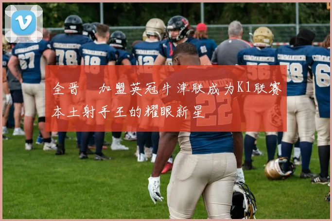 全晋旴加盟英冠牛津联成为K1联赛本土射手王的耀眼新星