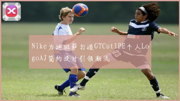 Nike为迪班萨打造GTCut1PE个人LogoAJ简约设计引领潮流