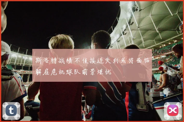 斯洛特战绩不佳接连失利或将面临解雇危机球队前景堪忧