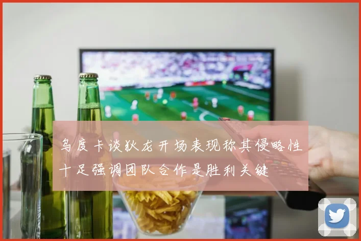 乌度卡谈狄龙开场表现称其侵略性十足强调团队合作是胜利关键