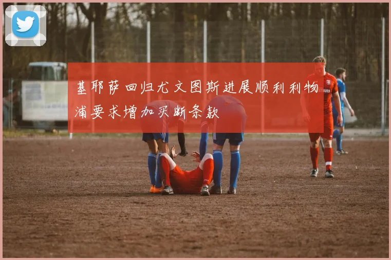 基耶萨回归尤文图斯进展顺利利物浦要求增加买断条款