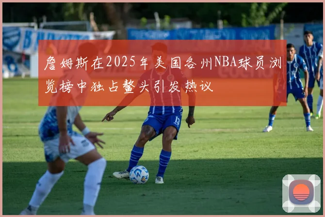詹姆斯在2025年美国各州NBA球员浏览榜中独占鳌头引发热议