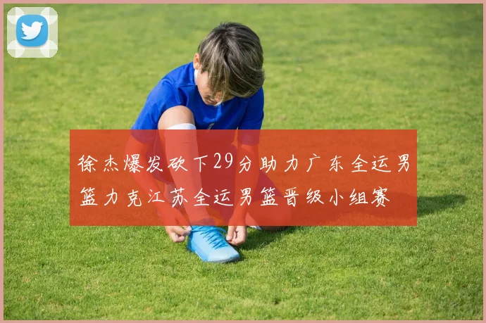 徐杰爆发砍下29分助力广东全运男篮力克江苏全运男篮晋级小组赛