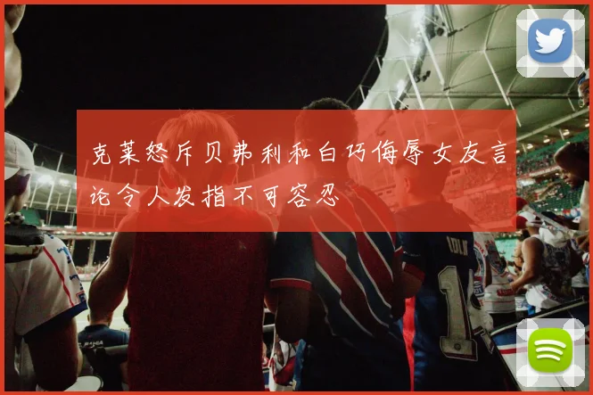 克莱怒斥贝弗利和白巧侮辱女友言论令人发指不可容忍