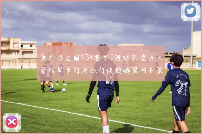 意外吗当前NBA赛季0胜球队盘点火箭绿军步行者独行侠鹈鹕篮网齐聚