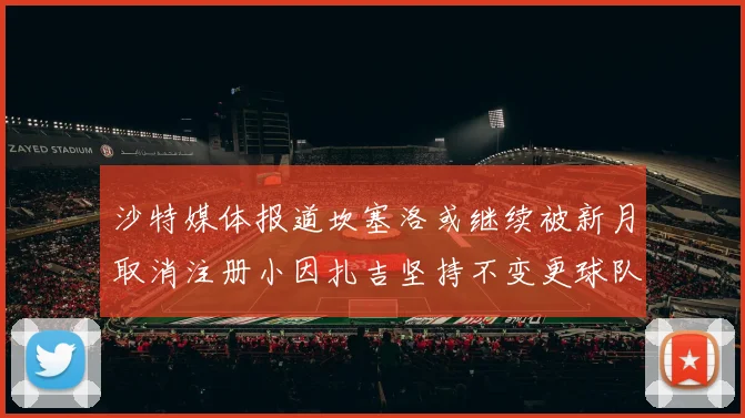 沙特媒体报道坎塞洛或继续被新月取消注册小因扎吉坚持不变更球队名单