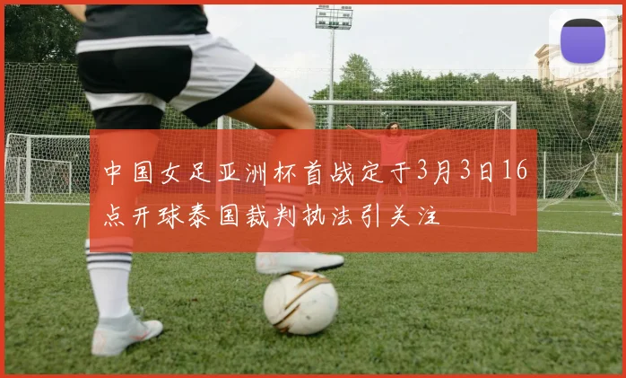 中国女足亚洲杯首战定于3月3日16点开球泰国裁判执法引关注