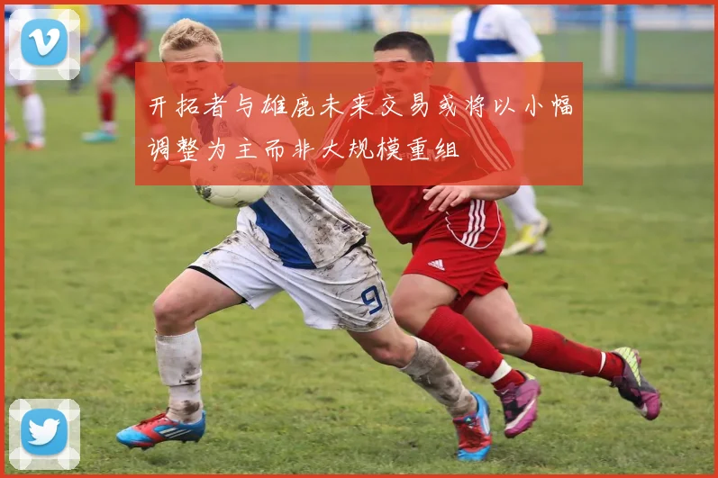 开拓者与雄鹿未来交易或将以小幅调整为主而非大规模重组