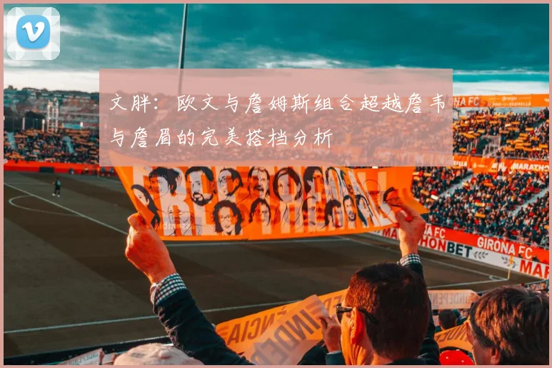 文胖：欧文与詹姆斯组合超越詹韦与詹眉的完美搭档分析
