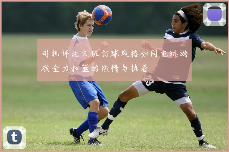 司机评论文班打球风格如同电玩游戏全力扣篮的热情与执着