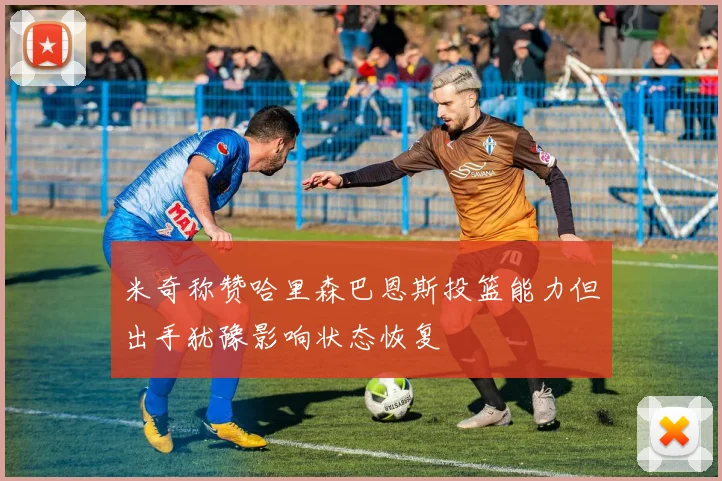 米奇称赞哈里森巴恩斯投篮能力但出手犹豫影响状态恢复