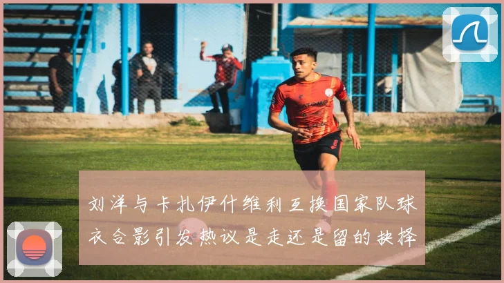 刘洋与卡扎伊什维利互换国家队球衣合影引发热议是走还是留的抉择时刻