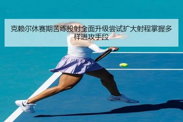 克赖尔休赛期苦练投射全面升级尝试扩大射程掌握多样进攻手段